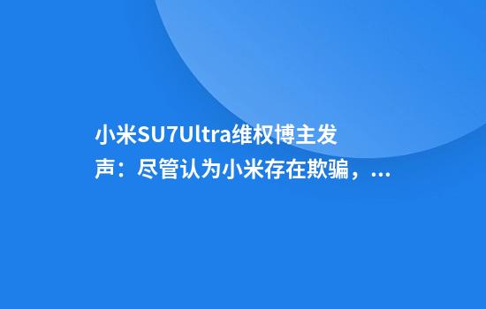 小米SU7Ultra维权博主发声：尽管认为小米存在欺骗，其他厂商“更坏”