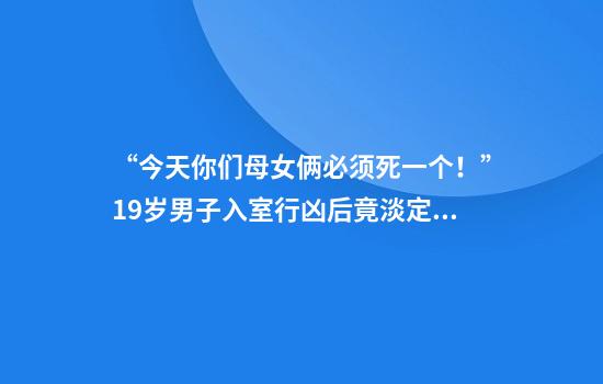 “今天你们母女俩必须死一个！”19岁男子入室行凶后竟淡定点外卖报警