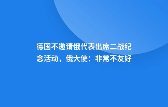 德国不邀请俄代表出席二战纪念活动，俄大使：非常不友好