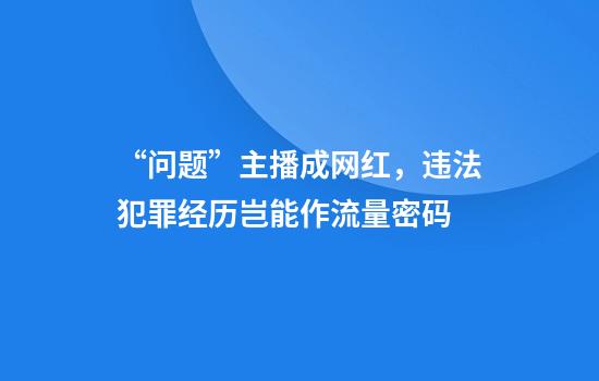 “问题”主播成网红，违法犯罪经历岂能作流量密码
