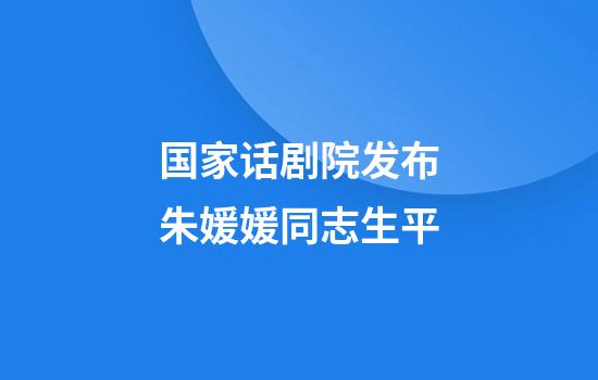 国家话剧院发布朱媛媛同志生平
