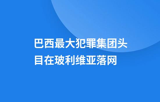 巴西最大犯罪集团头目在玻利维亚落网
