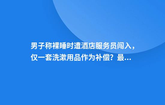 男子称裸睡时遭酒店服务员闯入，仅一套洗漱用品作为补偿？最新回应