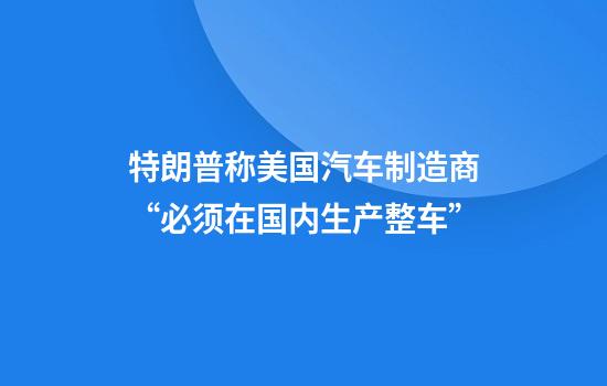 特朗普称美国汽车制造商“必须在国内生产整车”