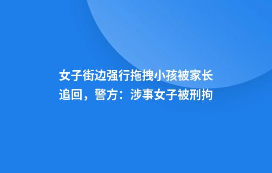 女子街边强行拖拽小孩被家长追回，警方：涉事女子被刑拘