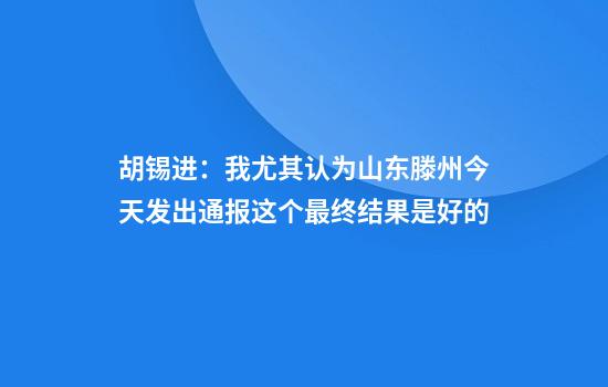 胡锡进：我尤其认为山东滕州今天发出通报这个最终结果是好的