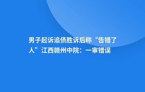 男子起诉追债胜诉后称“告错了人”江西赣州中院：一审错误