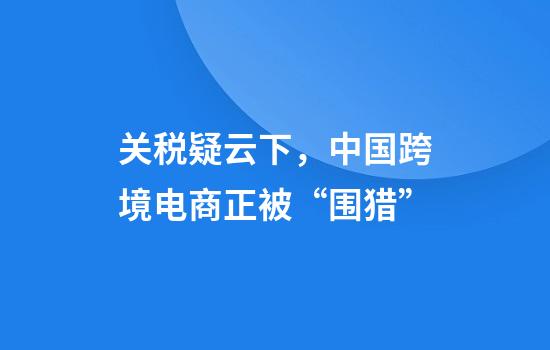 关税疑云下，中国跨境电商正被“围猎”