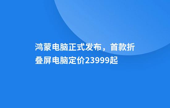 鸿蒙电脑正式发布，首款折叠屏电脑定价23999起