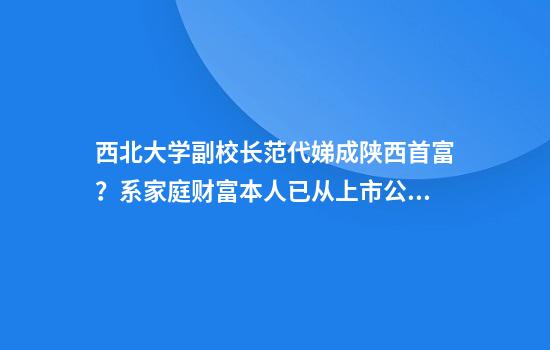 西北大学副校长范代娣成陕西首富?系家庭财富本人已从上市公司退出