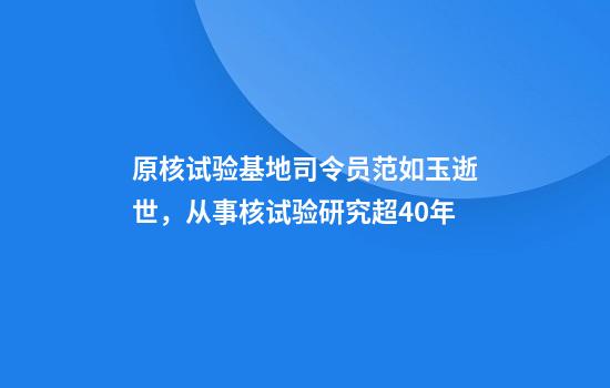 原核试验基地司令员范如玉逝世，从事核试验研究超40年