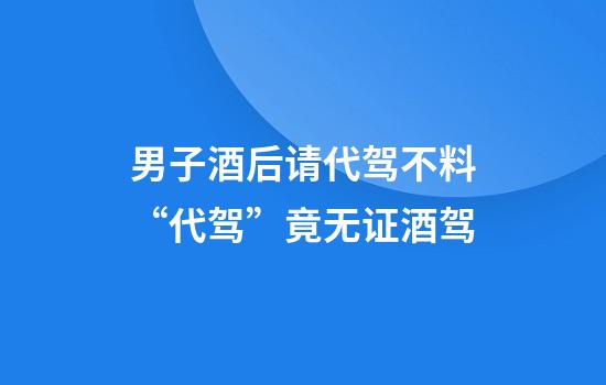 男子酒后请代驾不料“代驾”竟无证+酒驾