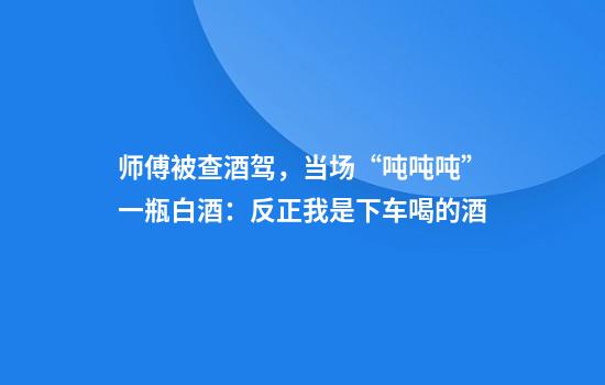 师傅被查酒驾，当场“吨吨吨”一瓶白酒：反正我是下车喝的酒
