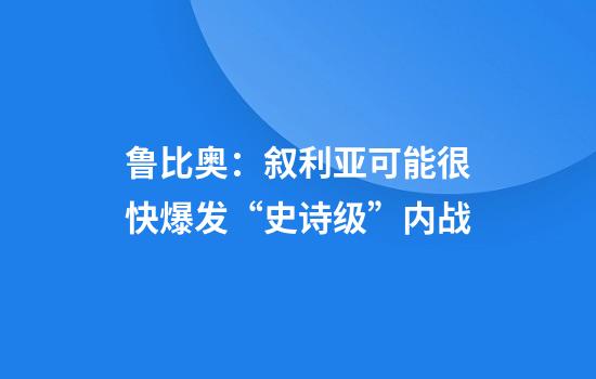 鲁比奥：叙利亚可能很快爆发“史诗级”内战