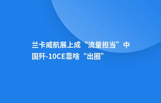 兰卡威航展上成“流量担当”中国歼-10CE靠啥“出圈”