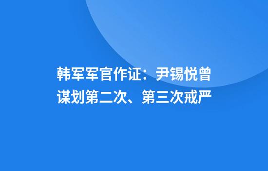 韩军军官作证：尹锡悦曾谋划第二次、第三次戒严