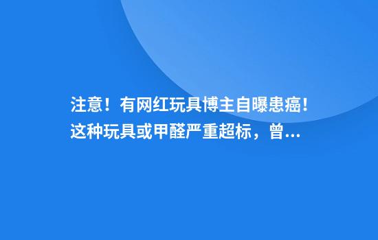 注意！有网红玩具博主自曝患癌！这种玩具或甲醛严重超标，曾火遍全网被炒至上千元