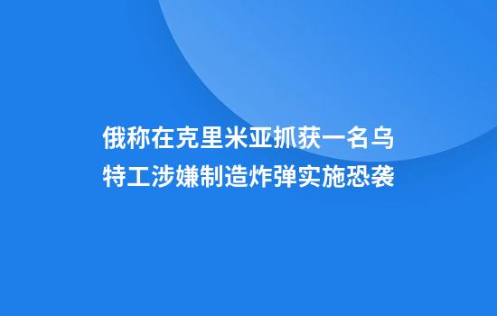 俄称在克里米亚抓获一名乌特工涉嫌制造炸弹实施恐袭
