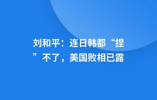 刘和平：连日韩都“捏”不了，美国败相已露