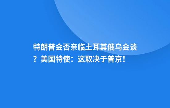 特朗普会否亲临土耳其俄乌会谈？美国特使：这取决于普京！