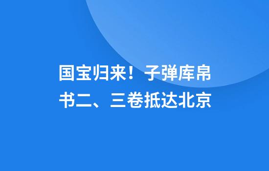 国宝归来！子弹库帛书二、三卷抵达北京