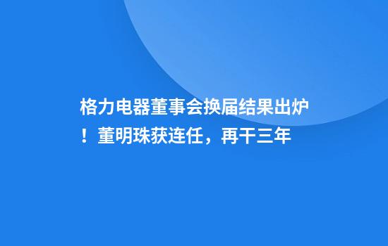 格力电器董事会换届结果出炉!董明珠获连任,再干三年