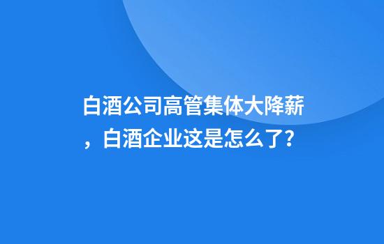白酒公司高管集体大降薪，白酒企业这是怎么了？