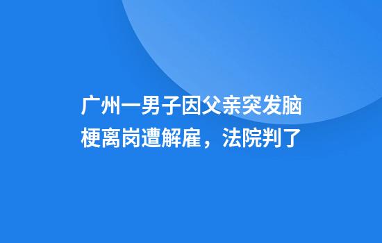 广州一男子因父亲突发脑梗离岗遭解雇，法院判了