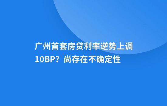 广州首套房贷利率逆势上调10BP？尚存在不确定性