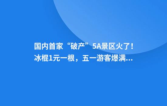 国内首家“破产”5A景区火了！冰棍1元一根，五一游客爆满！