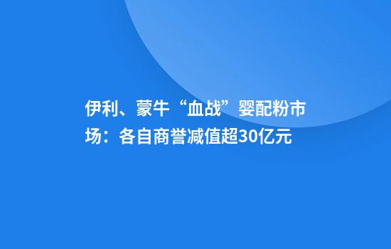 伊利、蒙牛“血战”婴配粉市场：各自商誉减值超30亿元