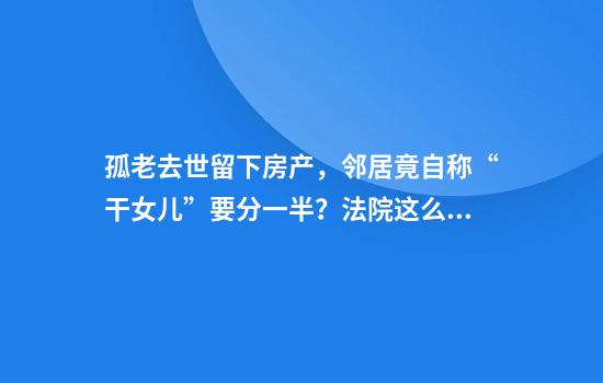 孤老去世留下房产，邻居竟自称“干女儿”要分一半？法院这么判了
