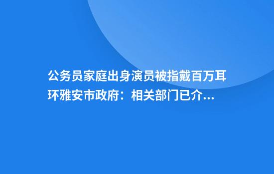 公务员家庭出身演员被指戴百万耳环雅安市政府：相关部门已介入