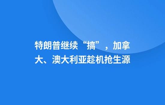 特朗普继续“搞”，加拿大、澳大利亚趁机抢生源