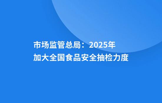 市场监管总局:2025年加大全国食品安全抽检力度