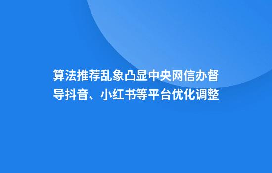算法推荐乱象凸显中央网信办督导抖音、小红书等平台优化调整