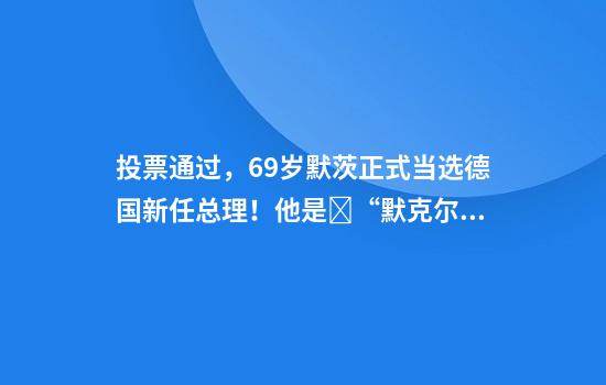 投票通过，69岁默茨正式当选德国新任总理！他是​“默克尔老对手”，主张摆脱欧洲对美国的依赖