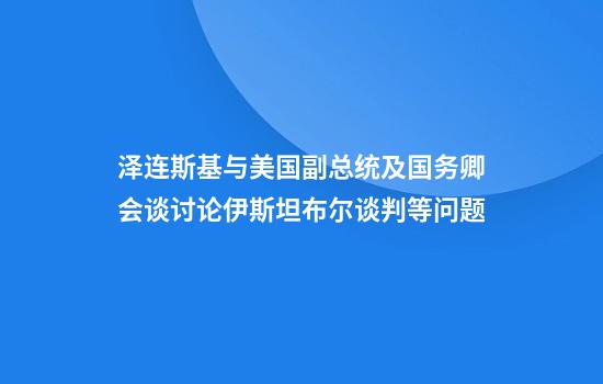 泽连斯基与美国副总统及国务卿会谈讨论伊斯坦布尔谈判等问题