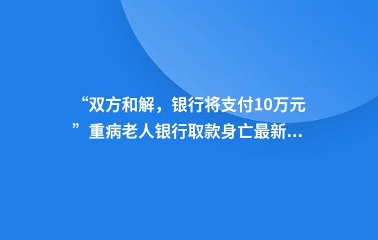 “双方和解，银行将支付10万元”重病老人银行取款身亡最新进展