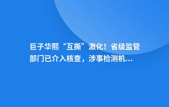 巨子华熙“互撕”激化！省级监管部门已介入核查，涉事检测机构被曝“断联”
