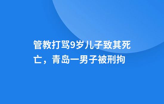 管教打骂9岁儿子致其死亡，青岛一男子被刑拘