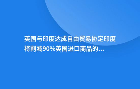 英国与印度达成自由贸易协定印度将削减90%英国进口商品的关税