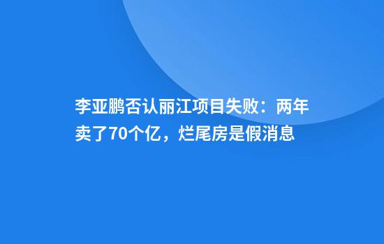 李亚鹏否认丽江项目失败：两年卖了70个亿，烂尾房是假消息