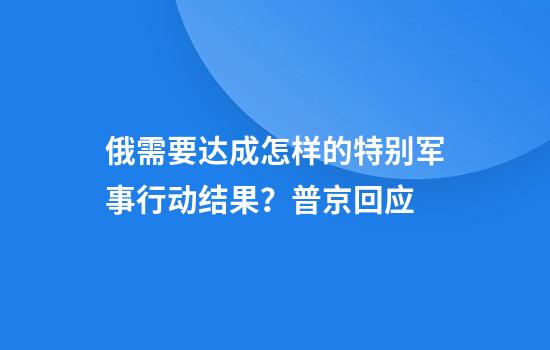 俄需要达成怎样的特别军事行动结果？普京回应