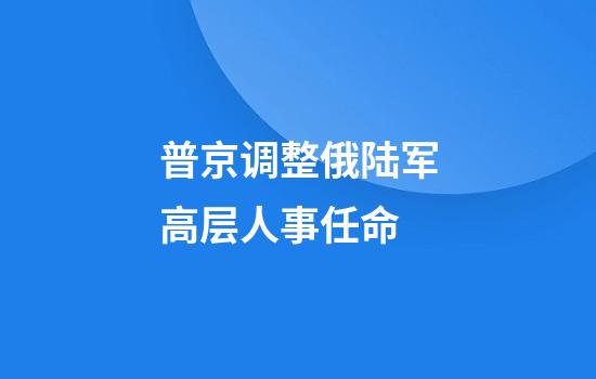 普京调整俄陆军高层人事任命