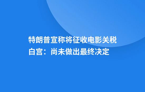 特朗普宣称将征收电影关税白宫：尚未做出最终决定