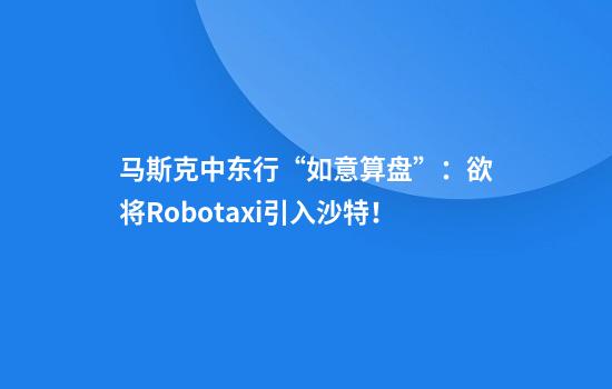 马斯克中东行“如意算盘”：欲将Robotaxi引入沙特！