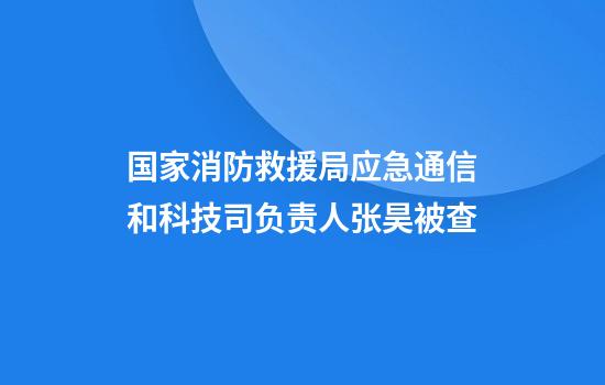国家消防救援局应急通信和科技司负责人张昊被查