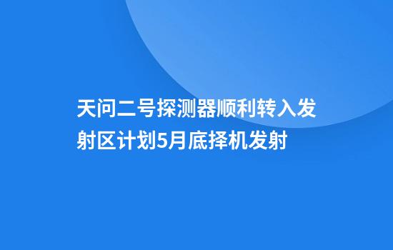 天问二号探测器顺利转入发射区计划5月底择机发射
