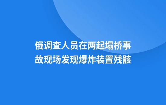 俄调查人员在两起塌桥事故现场发现爆炸装置残骸